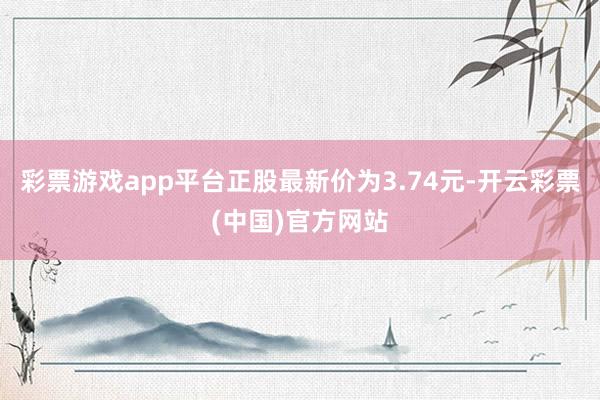 彩票游戏app平台正股最新价为3.74元-开云彩票(中国)官方网站