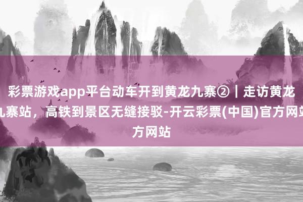 彩票游戏app平台动车开到黄龙九寨②｜走访黄龙九寨站，高铁到景区无缝接驳-开云彩票(中国)官方网站