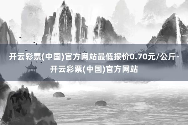 开云彩票(中国)官方网站最低报价0.70元/公斤-开云彩票(中国)官方网站