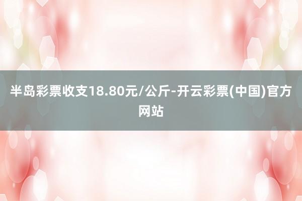 半岛彩票收支18.80元/公斤-开云彩票(中国)官方网站