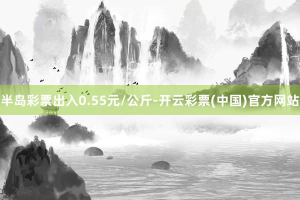 半岛彩票出入0.55元/公斤-开云彩票(中国)官方网站