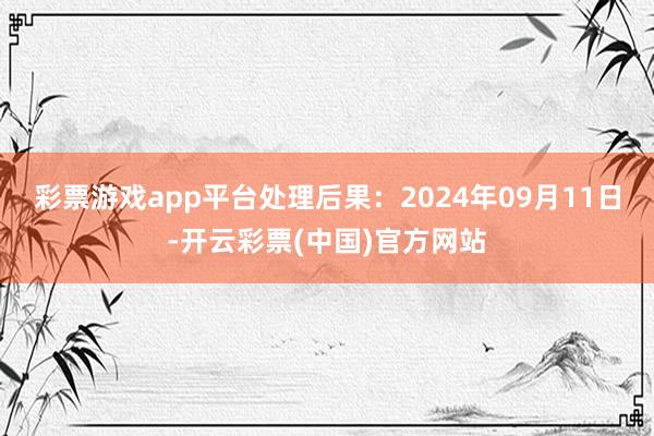 彩票游戏app平台处理后果：2024年09月11日-开云彩票(中国)官方网站