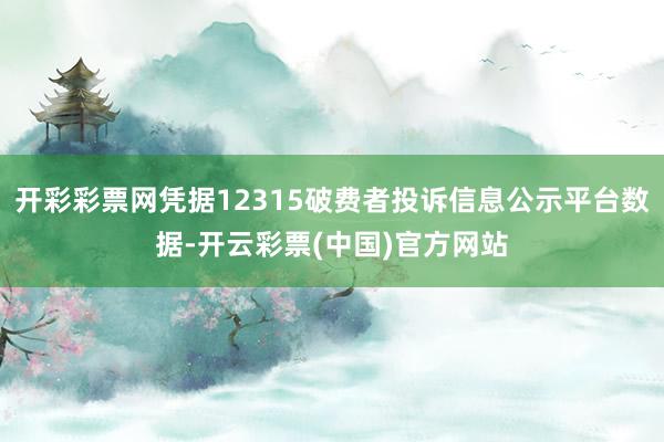 开彩彩票网凭据12315破费者投诉信息公示平台数据-开云彩票(中国)官方网站