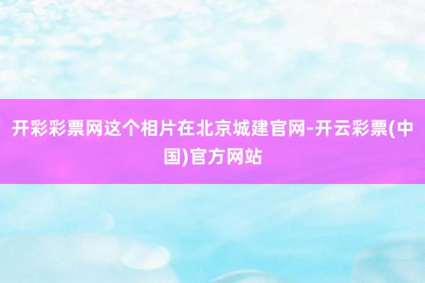 开彩彩票网这个相片在北京城建官网-开云彩票(中国)官方网站