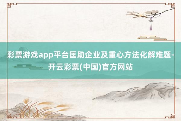 彩票游戏app平台匡助企业及重心方法化解难题-开云彩票(中国)官方网站