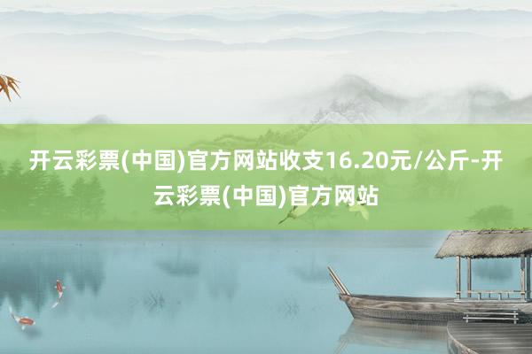 开云彩票(中国)官方网站收支16.20元/公斤-开云彩票(中国)官方网站