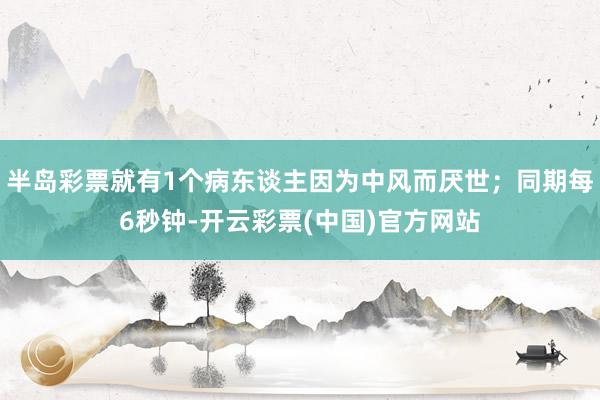 半岛彩票就有1个病东谈主因为中风而厌世；同期每6秒钟-开云彩票(中国)官方网站