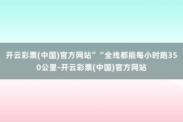 开云彩票(中国)官方网站”“全线都能每小时跑350公里-开云彩票(中国)官方网站