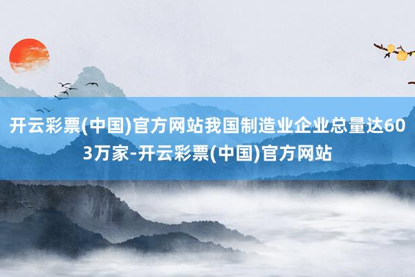 开云彩票(中国)官方网站我国制造业企业总量达603万家-开云彩票(中国)官方网站