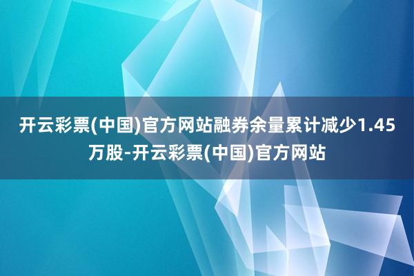 开云彩票(中国)官方网站融券余量累计减少1.45万股-开云彩票(中国)官方网站