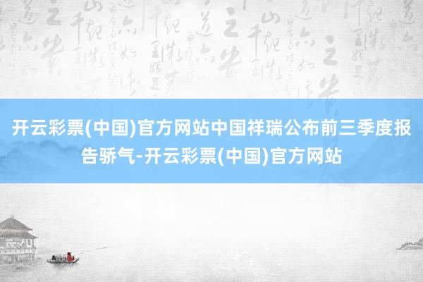 开云彩票(中国)官方网站中国祥瑞公布前三季度报告骄气-开云彩票(中国)官方网站