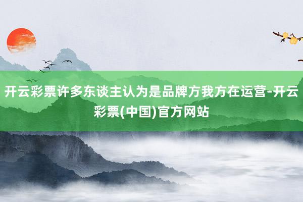 开云彩票许多东谈主认为是品牌方我方在运营-开云彩票(中国)官方网站