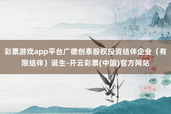 彩票游戏app平台广德创泰股权投资结伴企业（有限结伴）诞生-开云彩票(中国)官方网站