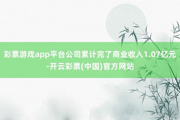 彩票游戏app平台公司累计完了商业收入1.07亿元-开云彩票(中国)官方网站