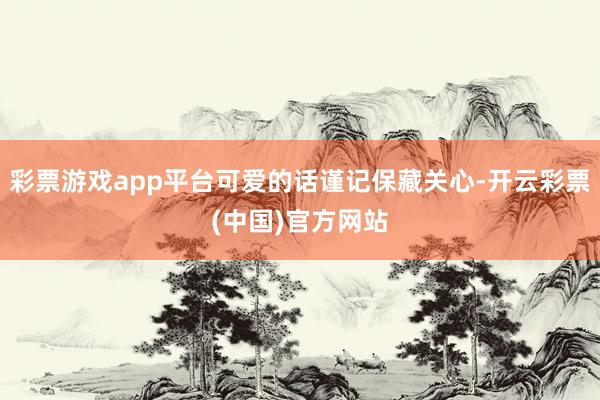 彩票游戏app平台可爱的话谨记保藏关心-开云彩票(中国)官方网站