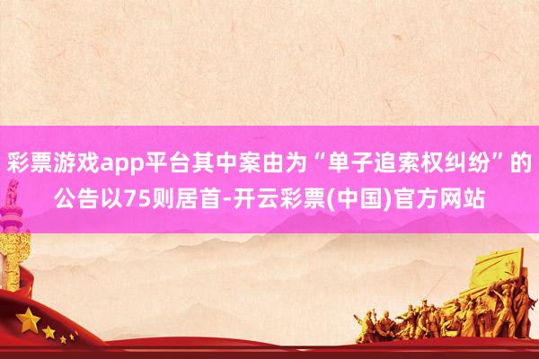 彩票游戏app平台其中案由为“单子追索权纠纷”的公告以75则居首-开云彩票(中国)官方网站