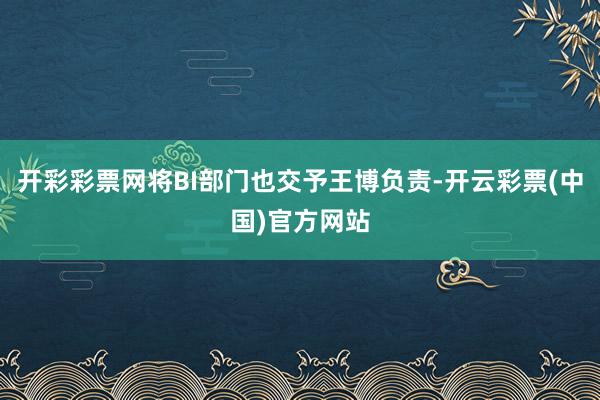 开彩彩票网将BI部门也交予王博负责-开云彩票(中国)官方网站