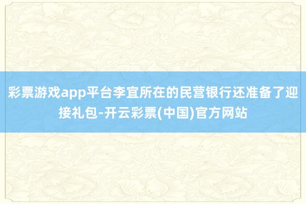 彩票游戏app平台李宜所在的民营银行还准备了迎接礼包-开云彩票(中国)官方网站