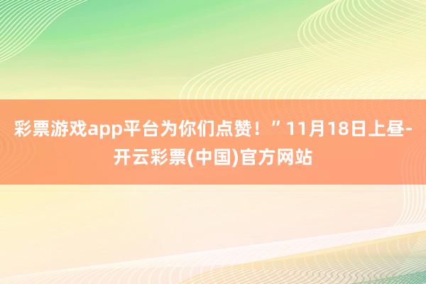 彩票游戏app平台为你们点赞！”11月18日上昼-开云彩票(中国)官方网站