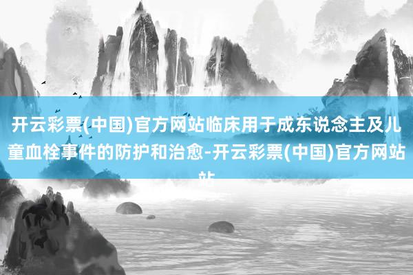 开云彩票(中国)官方网站临床用于成东说念主及儿童血栓事件的防护和治愈-开云彩票(中国)官方网站