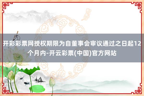 开彩彩票网授权期限为自董事会审议通过之日起12个月内-开云彩票(中国)官方网站