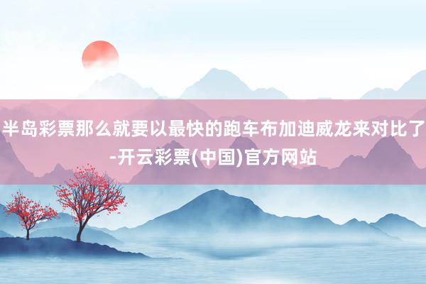 半岛彩票那么就要以最快的跑车布加迪威龙来对比了-开云彩票(中国)官方网站