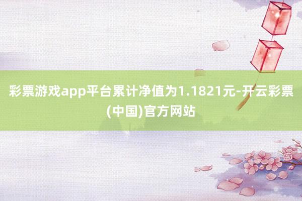 彩票游戏app平台累计净值为1.1821元-开云彩票(中国)官方网站