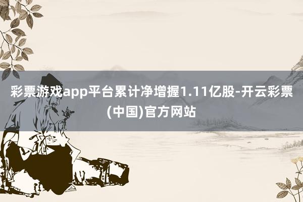 彩票游戏app平台累计净增握1.11亿股-开云彩票(中国)官方网站