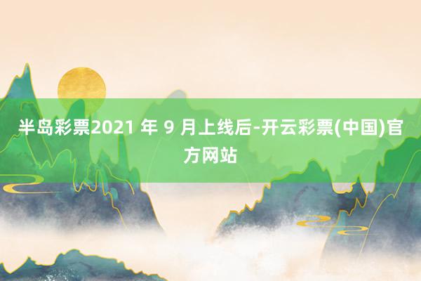 半岛彩票2021 年 9 月上线后-开云彩票(中国)官方网站