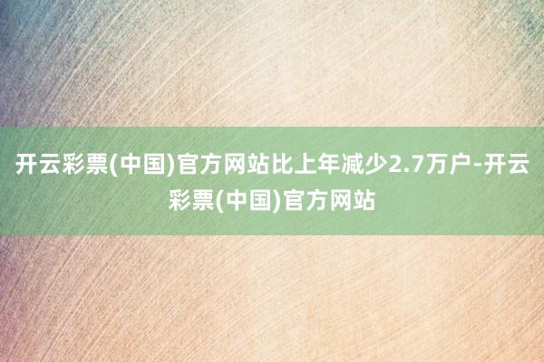 开云彩票(中国)官方网站比上年减少2.7万户-开云彩票(中国)官方网站