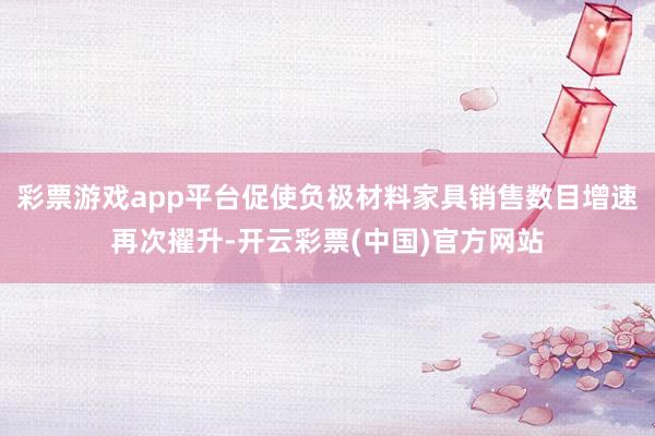 彩票游戏app平台促使负极材料家具销售数目增速再次擢升-开云彩票(中国)官方网站