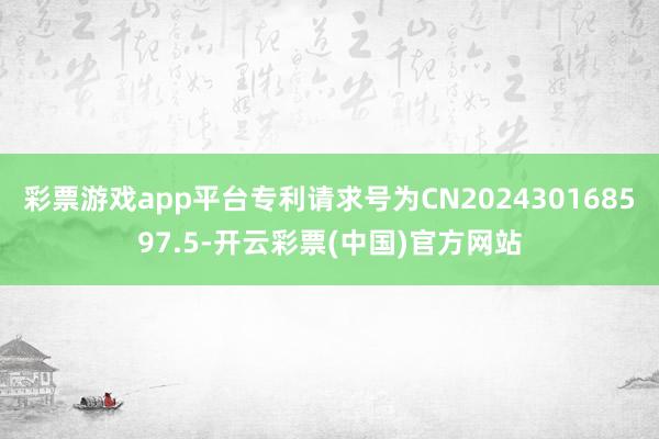 彩票游戏app平台专利请求号为CN202430168597.5-开云彩票(中国)官方网站