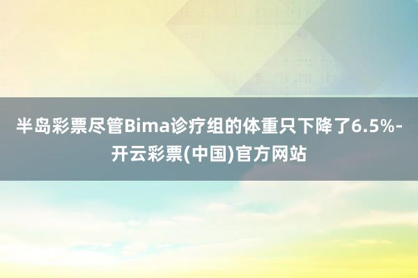 半岛彩票尽管Bima诊疗组的体重只下降了6.5%-开云彩票(中国)官方网站