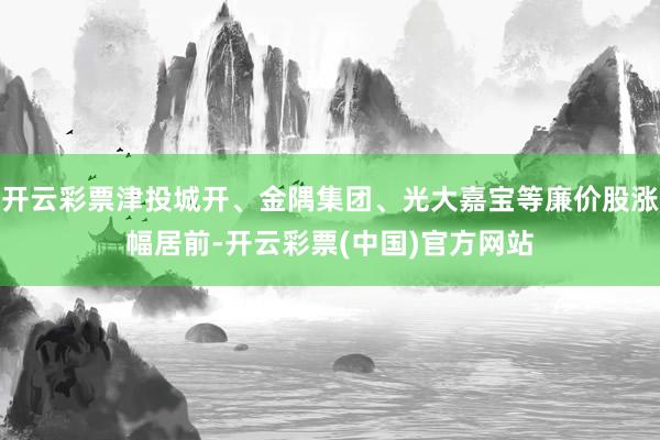 开云彩票津投城开、金隅集团、光大嘉宝等廉价股涨幅居前-开云彩票(中国)官方网站