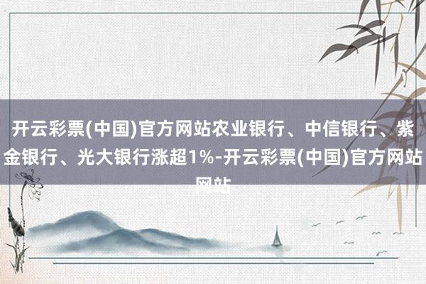 开云彩票(中国)官方网站农业银行、中信银行、紫金银行、光大银行涨超1%-开云彩票(中国)官方网站