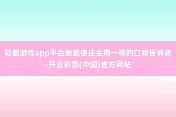 彩票游戏app平台她致使还会用一样的口吻告诉我-开云彩票(中国)官方网站