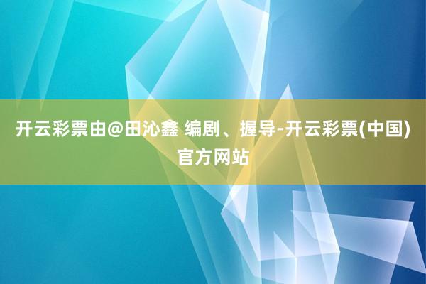 开云彩票由@田沁鑫 编剧、握导-开云彩票(中国)官方网站