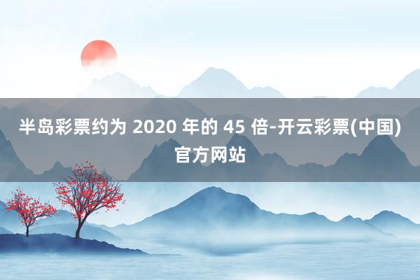 半岛彩票约为 2020 年的 45 倍-开云彩票(中国)官方网站