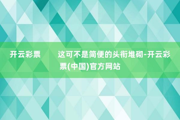 开云彩票        这可不是简便的头衔堆砌-开云彩票(中国)官方网站