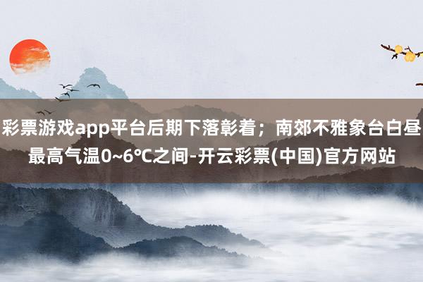 彩票游戏app平台后期下落彰着；南郊不雅象台白昼最高气温0~6℃之间-开云彩票(中国)官方网站