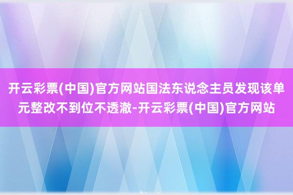 开云彩票(中国)官方网站国法东说念主员发现该单元整改不到位不透澈-开云彩票(中国)官方网站