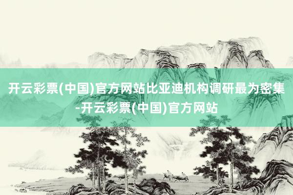 开云彩票(中国)官方网站比亚迪机构调研最为密集-开云彩票(中国)官方网站