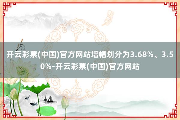 开云彩票(中国)官方网站增幅划分为3.68%、3.50%-开云彩票(中国)官方网站