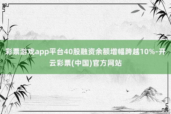 彩票游戏app平台40股融资余额增幅跨越10%-开云彩票(中国)官方网站