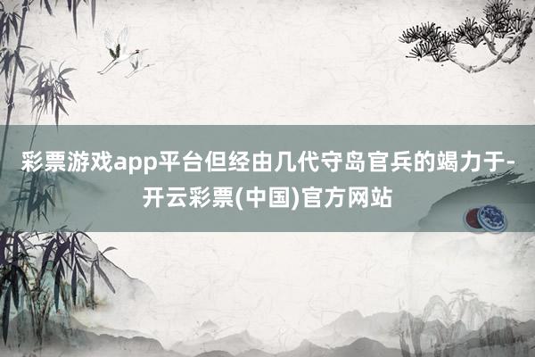 彩票游戏app平台但经由几代守岛官兵的竭力于-开云彩票(中国)官方网站