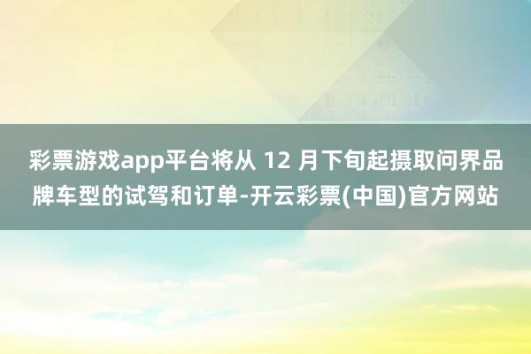 彩票游戏app平台将从 12 月下旬起摄取问界品牌车型的试驾和订单-开云彩票(中国)官方网站