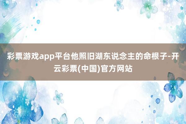 彩票游戏app平台他照旧湖东说念主的命根子-开云彩票(中国)官方网站