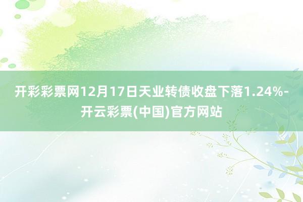 开彩彩票网12月17日天业转债收盘下落1.24%-开云彩票(中国)官方网站