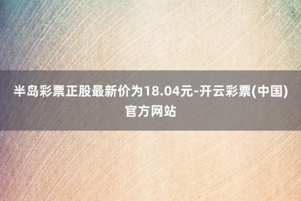 半岛彩票正股最新价为18.04元-开云彩票(中国)官方网站