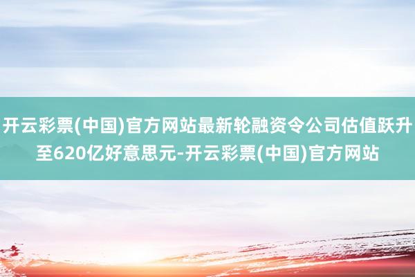 开云彩票(中国)官方网站最新轮融资令公司估值跃升至620亿好意思元-开云彩票(中国)官方网站